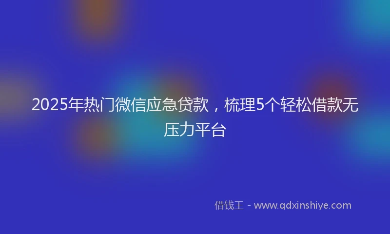 2025年热门微信应急贷款，梳理5个轻松借款无压力平台