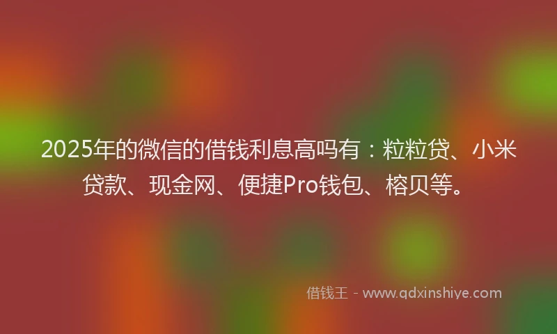 2025年的微信的借钱利息高吗有：粒粒贷、小米贷款、现金网、便捷Pro钱包、榕贝等。