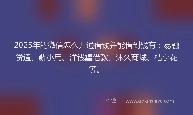 2025年的微信怎么开通借钱并能借到钱有：易融贷通、薪小用、洋钱罐借款、沐久商城、桔享花等。