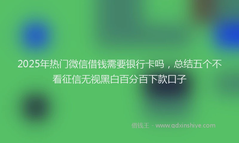 2025年热门微信借钱需要银行卡吗，总结五个不看征信无视黑白百分百下款口子