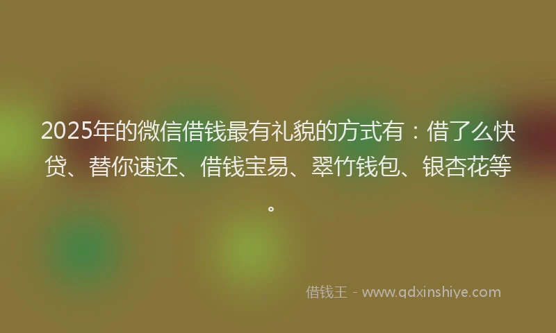 2025年的微信借钱最有礼貌的方式有：借了么快贷、替你速还、借钱宝易、翠竹钱包、银杏花等。