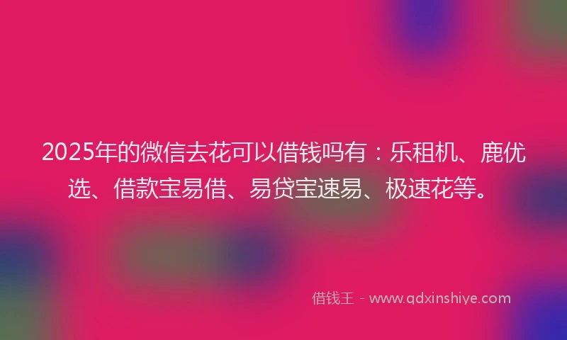 2025年的微信去花可以借钱吗有：乐租机、鹿优选、借款宝易借、易贷宝速易、极速花等。