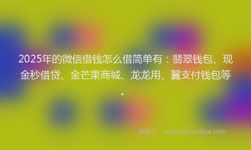 2025年的微信借钱怎么借简单有：翡翠钱包、现金秒借贷、金芒果商城、龙龙用、翼支付钱包等。