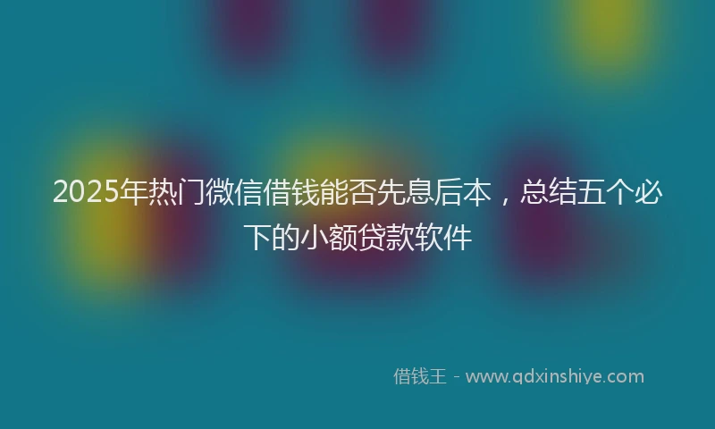 2025年热门微信借钱能否先息后本，总结五个必下的小额贷款软件