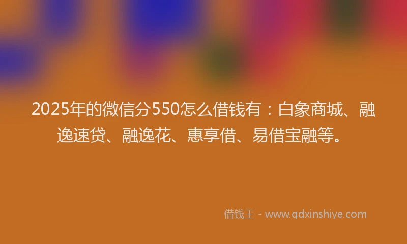 2025年的微信分550怎么借钱有：白象商城、融逸速贷、融逸花、惠享借、易借宝融等。