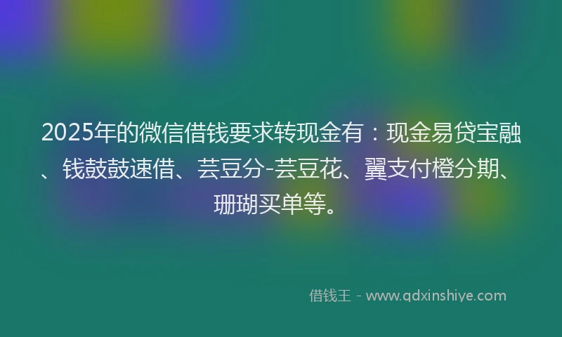 2025年的微信借钱要求转现金有：现金易贷宝融、钱鼓鼓速借、芸豆分-芸豆花、翼支付橙分期、珊瑚买单等。
