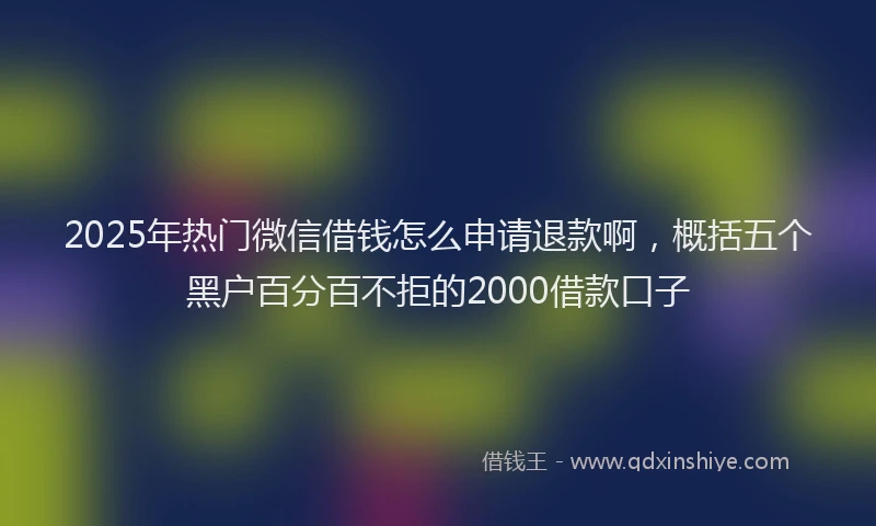 2025年热门微信借钱怎么申请退款啊，概括五个黑户百分百不拒的2000借款口子