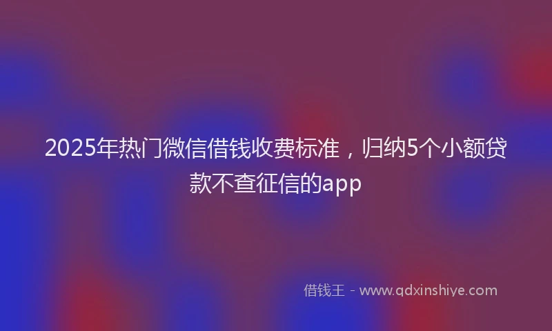 2025年热门微信借钱收费标准，归纳5个小额贷款不查征信的app