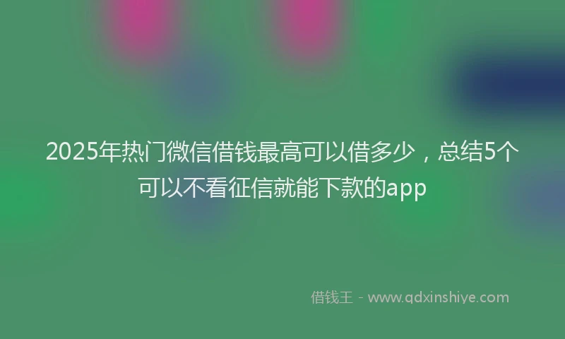 2025年热门微信借钱最高可以借多少，总结5个可以不看征信就能下款的app