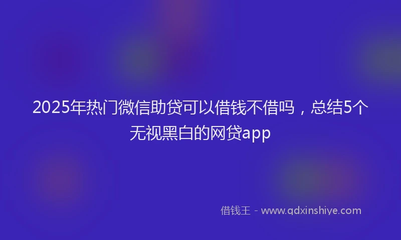 2025年热门微信助贷可以借钱不借吗，总结5个无视黑白的网贷app