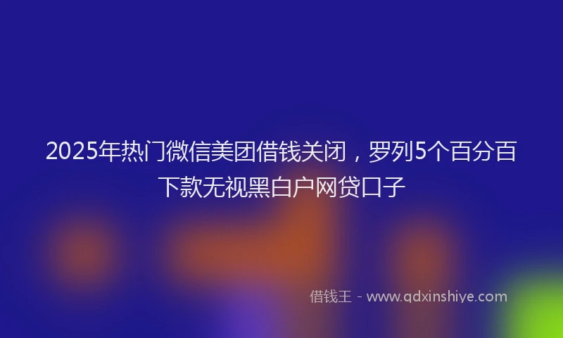 2025年热门微信美团借钱关闭，罗列5个百分百下款无视黑白户网贷口子