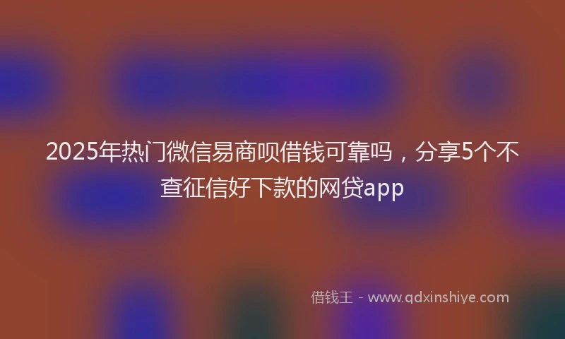 2025年热门微信易商呗借钱可靠吗，分享5个不查征信好下款的网贷app