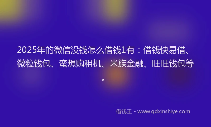 2025年的微信没钱怎么借钱1有：借钱快易借、微粒钱包、蛮想购租机、米族金融、旺旺钱包等。