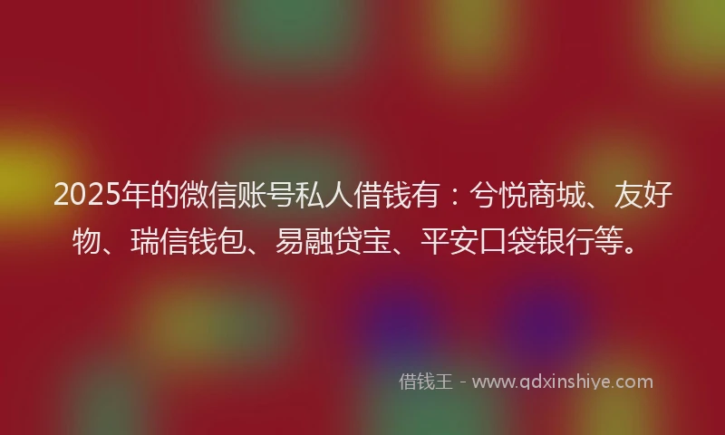2025年的微信账号私人借钱有：兮悦商城、友好物、瑞信钱包、易融贷宝、平安口袋银行等。