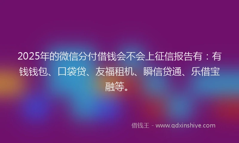 2025年的微信分付借钱会不会上征信报告有：有钱钱包、口袋贷、友福租机、瞬信贷通、乐借宝融等。