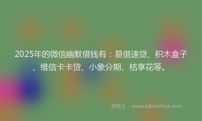 2025年的微信幽默借钱有：易借速贷、积木盒子、维信卡卡贷、小象分期、桔享花等。