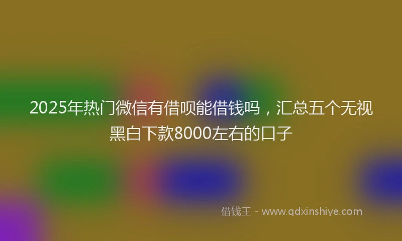 2025年热门微信有借呗能借钱吗，汇总五个无视黑白下款8000左右的口子
