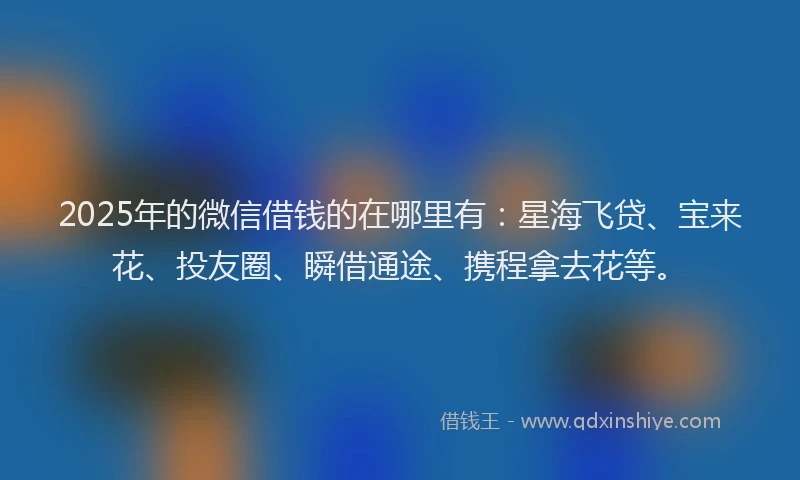 2025年的微信借钱的在哪里有：星海飞贷、宝来花、投友圈、瞬借通途、携程拿去花等。