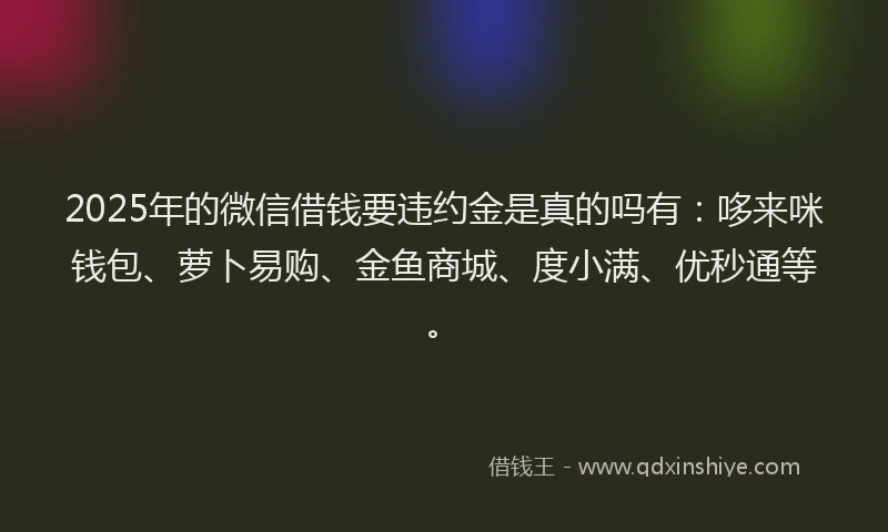2025年的微信借钱要违约金是真的吗有：哆来咪钱包、萝卜易购、金鱼商城、度小满、优秒通等。