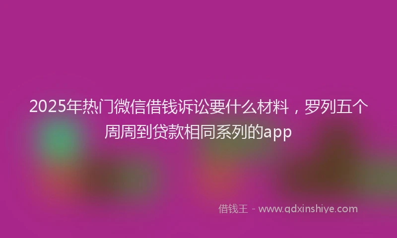 2025年热门微信借钱诉讼要什么材料，罗列五个周周到贷款相同系列的app