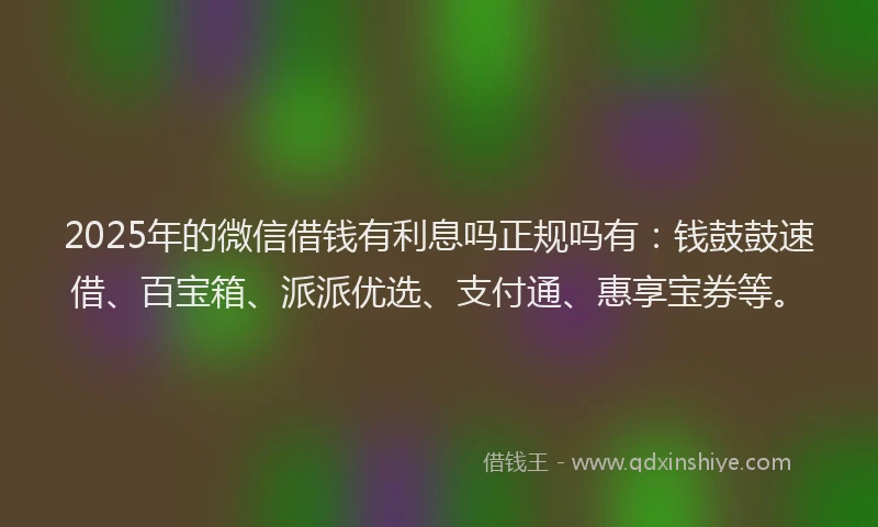 2025年的微信借钱有利息吗正规吗有：钱鼓鼓速借、百宝箱、派派优选、支付通、惠享宝券等。