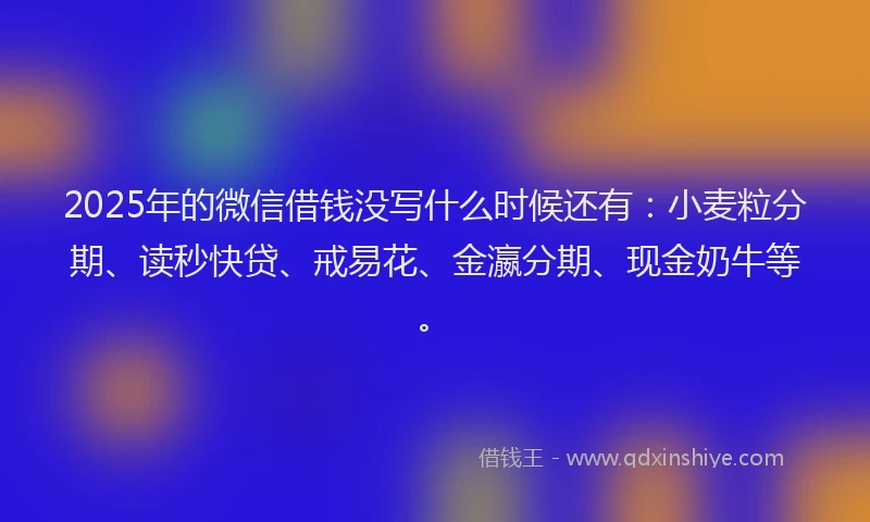 2025年的微信借钱没写什么时候还有：小麦粒分期、读秒快贷、戒易花、金瀛分期、现金奶牛等。