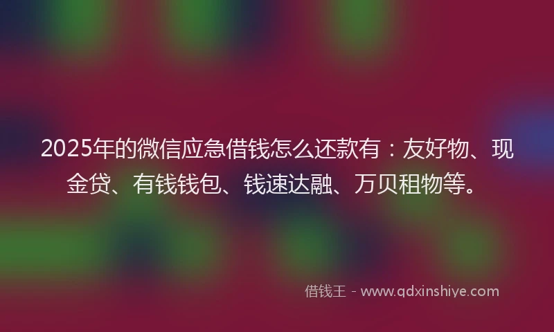 2025年的微信应急借钱怎么还款有：友好物、现金贷、有钱钱包、钱速达融、万贝租物等。