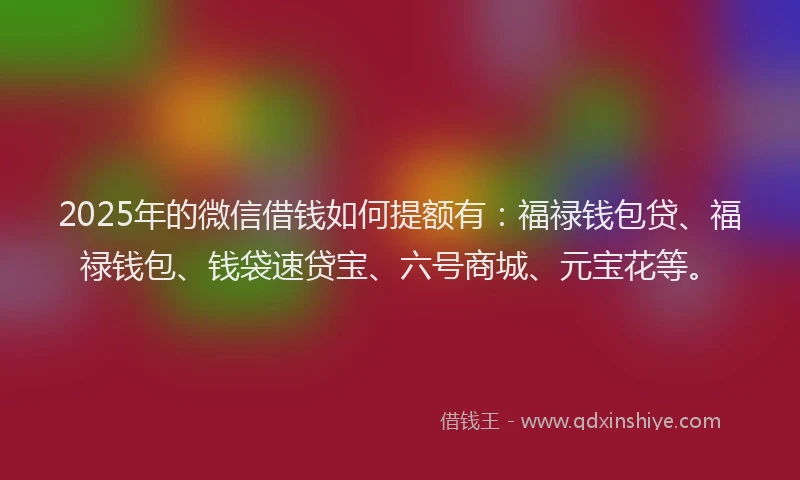 2025年的微信借钱如何提额有：福禄钱包贷、福禄钱包、钱袋速贷宝、六号商城、元宝花等。