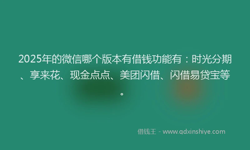 2025年的微信哪个版本有借钱功能有：时光分期、享来花、现金点点、美团闪借、闪借易贷宝等。