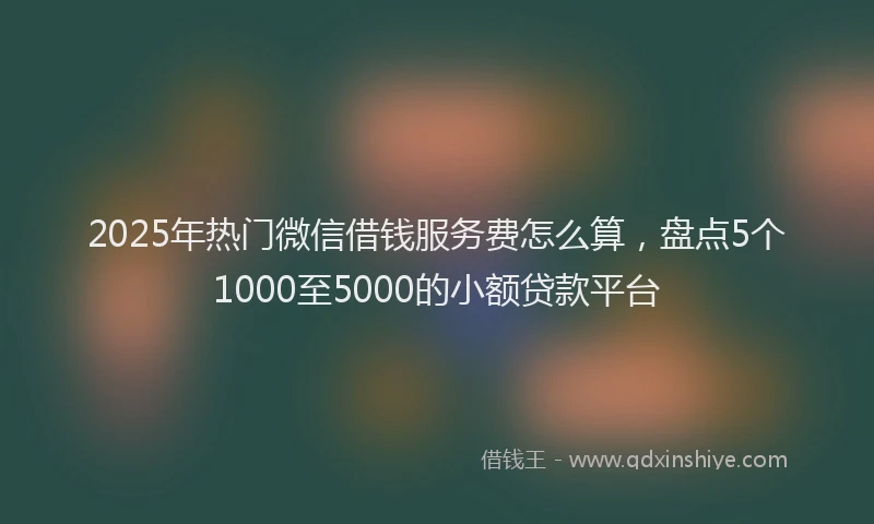 2025年热门微信借钱服务费怎么算，盘点5个1000至5000的小额贷款平台