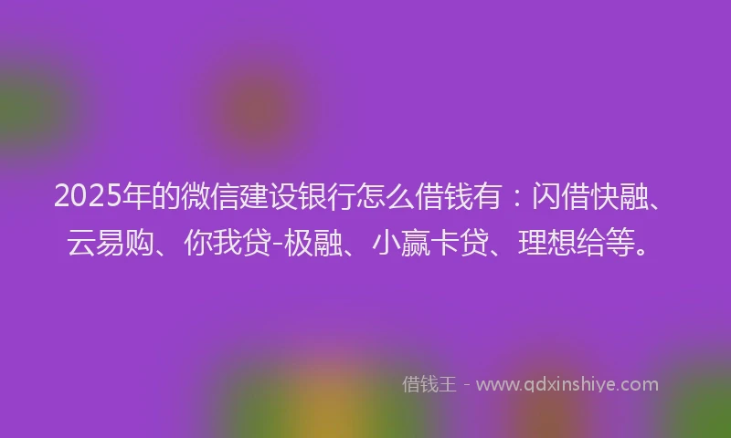 2025年的微信建设银行怎么借钱有：闪借快融、云易购、你我贷-极融、小赢卡贷、理想给等。