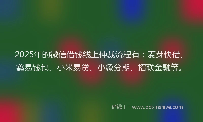 2025年的微信借钱线上仲裁流程有：麦芽快借、鑫易钱包、小米易贷、小象分期、招联金融等。