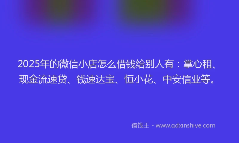 2025年的微信小店怎么借钱给别人有：掌心租、现金流速贷、钱速达宝、恒小花、中安信业等。