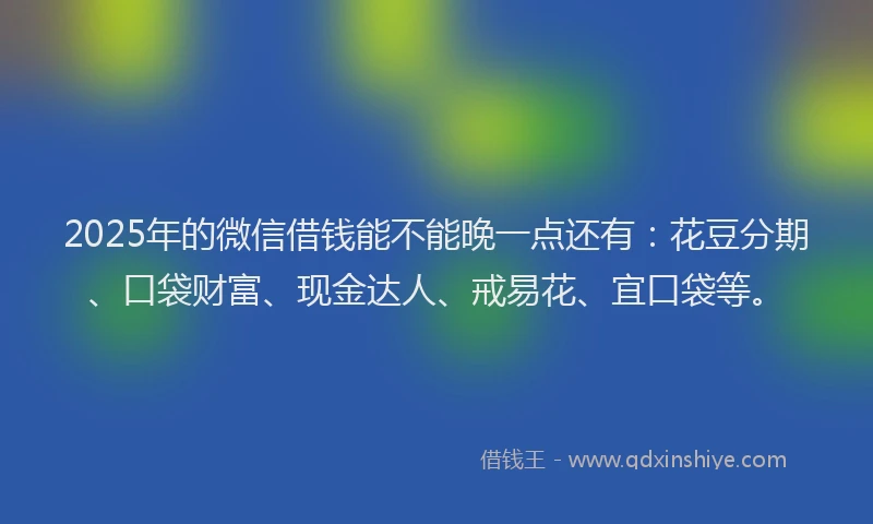 2025年的微信借钱能不能晚一点还有：花豆分期、口袋财富、现金达人、戒易花、宜口袋等。
