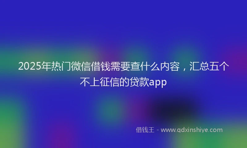 2025年热门微信借钱需要查什么内容，汇总五个不上征信的贷款app