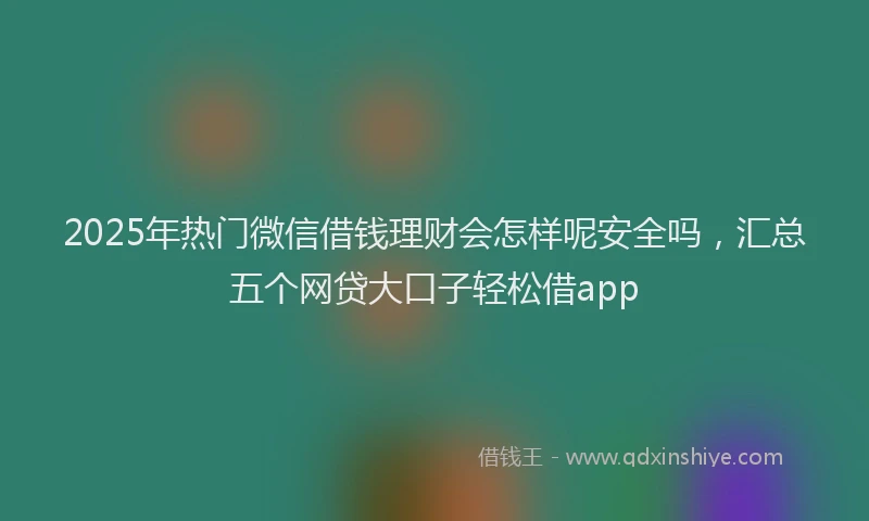 2025年热门微信借钱理财会怎样呢安全吗，汇总五个网贷大口子轻松借app