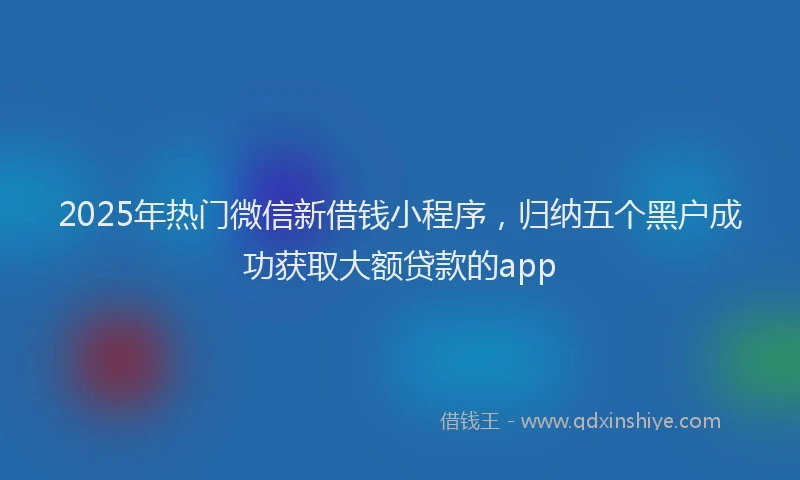 2025年热门微信新借钱小程序，归纳五个黑户成功获取大额贷款的app