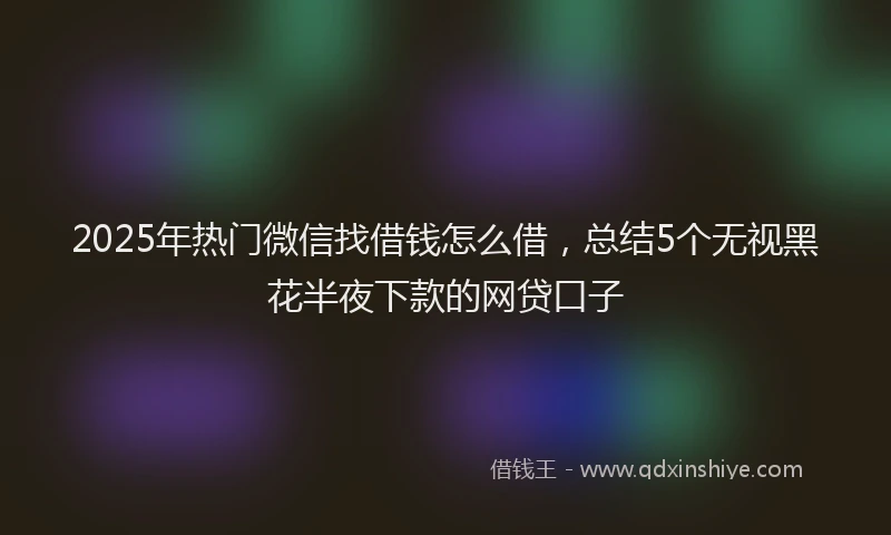 2025年热门微信找借钱怎么借，总结5个无视黑花半夜下款的网贷口子