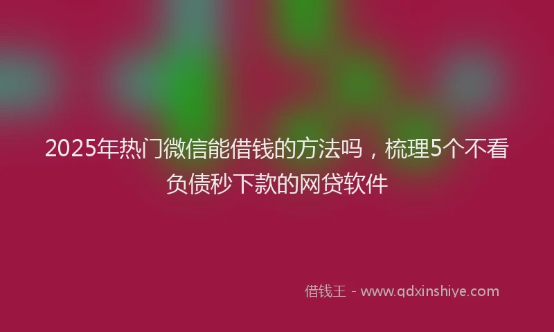 2025年热门微信能借钱的方法吗，梳理5个不看负债秒下款的网贷软件