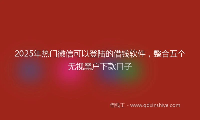 2025年热门微信可以登陆的借钱软件，整合五个无视黑户下款口子
