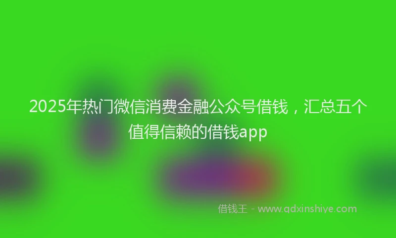 2025年热门微信消费金融公众号借钱，汇总五个值得信赖的借钱app