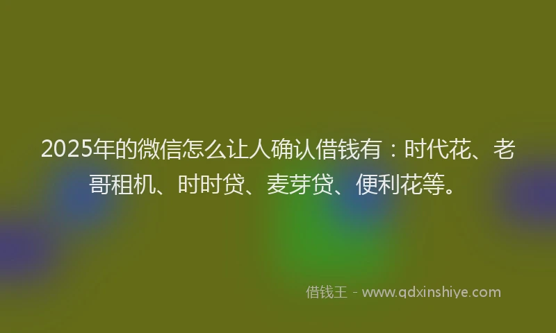 2025年的微信怎么让人确认借钱有：时代花、老哥租机、时时贷、麦芽贷、便利花等。
