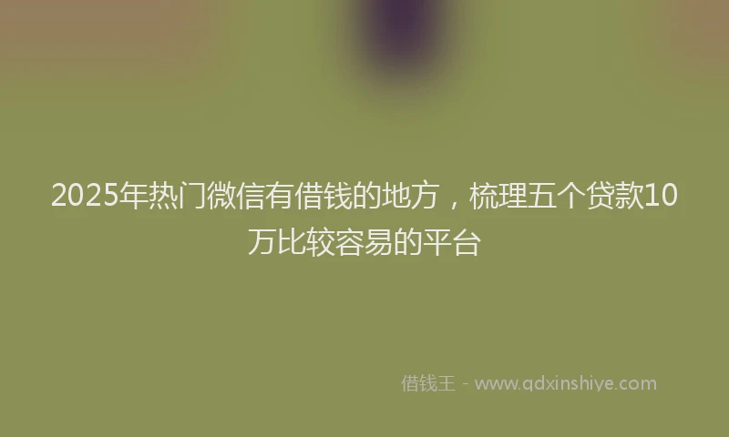2025年热门微信有借钱的地方，梳理五个贷款10万比较容易的平台