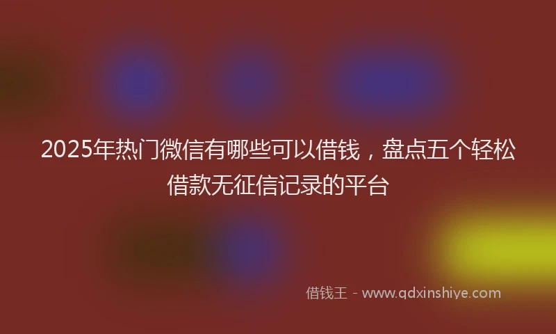 2025年热门微信有哪些可以借钱，盘点五个轻松借款无征信记录的平台