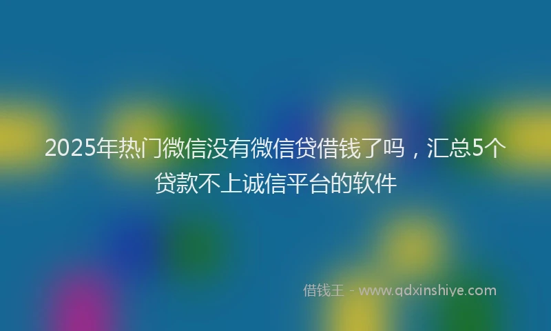 2025年热门微信没有微信贷借钱了吗，汇总5个贷款不上诚信平台的软件