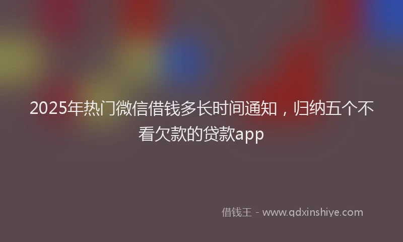 2025年热门微信借钱多长时间通知，归纳五个不看欠款的贷款app