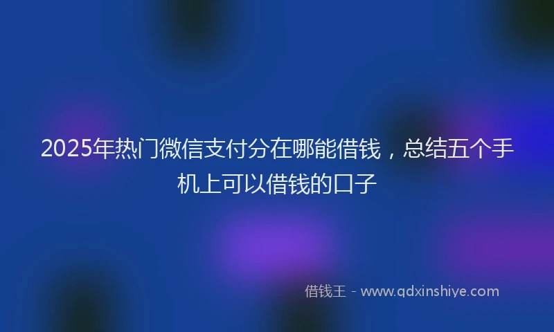 2025年热门微信支付分在哪能借钱，总结五个手机上可以借钱的口子