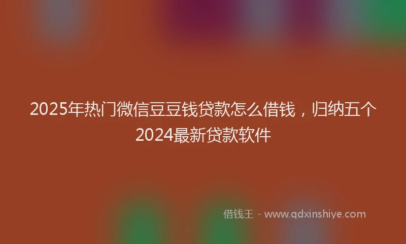 2025年热门微信豆豆钱贷款怎么借钱，归纳五个2024最新贷款软件