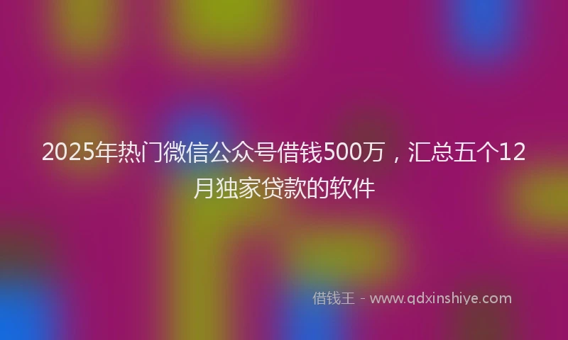 2025年热门微信公众号借钱500万，汇总五个12月独家贷款的软件