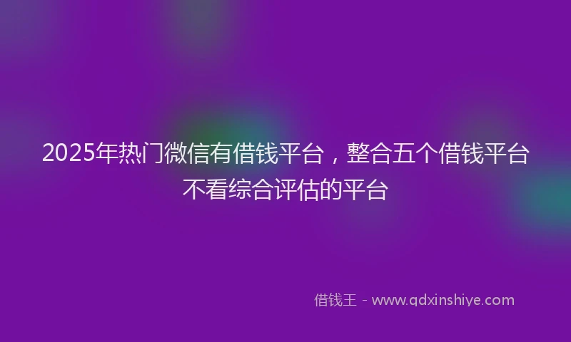 2025年热门微信有借钱平台，整合五个借钱平台不看综合评估的平台